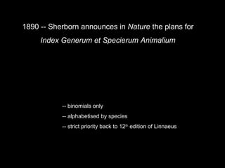 1890 -- Sherborn announces in Nature the plans for Index Generum et Specierum Animalium -- binomials only -- alphabetised by species -- strict priority back to 12 th edition of Linnaeus