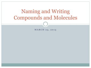 M A R C H 2 3 , 2 0 1 5
Naming and Writing
Compounds and Molecules
 