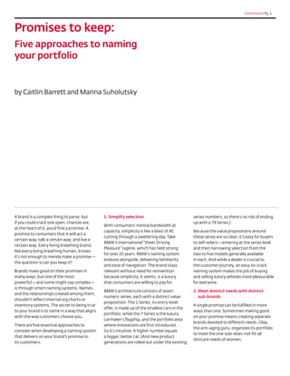 Interbrand | Pg. 1




Promises to keep:
Five approaches to naming
your portfolio


by Caitlin Barrett and Marina Suholutsky




A brand is a complex thing to parse, but        1. Simplify selection                           series numbers, so there’s no risk of ending
if you could crack one open, chances are,                                                       up with a 79 Series.)
                                                With consumers’ mental bandwidth at
at the heart of it, you’d find a promise. A
                                                capacity, simplicity is like a blast of AC      Because the value propositions around
promise to consumers that it will act a
                                                cutting through a sweltering day. Take          these series are so clear, it’s easy for buyers
certain way, talk a certain way, and live a
                                                BMW’s international “Sheer Driving              to self-select — entering at the series level
certain way. Every living breathing brand,
                                                Pleasure” tagline, which has held strong        and then narrowing selection from the
like every living breathing human, knows
                                                for over 25 years. BMW’s naming system          two to five models generally available
it’s not enough to merely make a promise — 
                                                endures alongside, delivering familiarity       in each. And while a dealer is crucial to
the question is can you keep it?
                                                and ease of navigation. The brand stays         the customer journey, an easy-to-crack
Brands make good on their promises in           relevant without need for reinvention           naming system makes the job of buying
many ways, but one of the most                  because simplicity, it seems, is a luxury       and selling luxury vehicles more pleasurable
powerful — and some might say complex —         that consumers are willing to pay for.          for everyone.
is through smart naming systems. Names,
                                                BMW’s architecture consists of seven            2. Meet distinct needs with distinct
                                                                                                   
and the relationships created among them,
                                                numeric series, each with a distinct value         sub-brands
shouldn’t reflect internal org charts or
                                                proposition. The 1 Series, its entry-level
inventory systems. The secret to being true                                                     A single promise can be fulfilled in more
                                                offer, is made up of the smallest cars in the
to your brand is to name in a way that aligns                                                   ways than one. Sometimes making good
                                                portfolio, while the 7 Series is the luxury
with the way customers choose you.                                                              on your promise means creating separate
                                                carmaker’s flagship, and the portfolio area
                                                                                                brands devoted to different needs. Olay,
There are five essential approaches to          where innovations are first introduced.
                                                                                                the anti-aging guru, organizes its portfolio
consider when developing a naming system        So it’s intuitive: A higher number equals
                                                                                                to meet the one-size-does-not-fit-all
that delivers on your brand’s promise to        a bigger, better car. (And new product
                                                                                                skincare needs of women.
its customers.                                  generations are rolled out under the existing
 