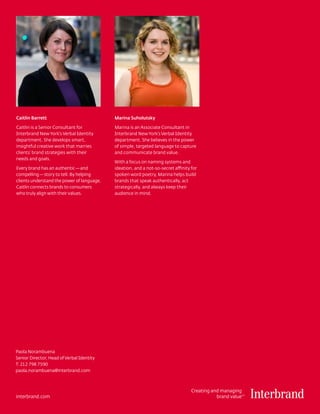 Caitlin Barrett                             Marina Suholutsky

Caitlin is a Senior Consultant for          Marina is an Associate Consultant in
Interbrand New York’s Verbal Identity       Interbrand New York’s Verbal Identity
department. She develops smart,             department. She believes in the power
insightful creative work that marries       of simple, targeted language to capture
clients’ brand strategies with their        and communicate brand value.
needs and goals.
                                            With a focus on naming systems and
Every brand has an authentic — and          ideation, and a not-so-secret affinity for
compelling — story to tell. By helping      spoken word poetry, Marina helps build
clients understand the power of language,   brands that speak authentically, act
Caitlin connects brands to consumers        strategically, and always keep their
who truly align with their values.          audience in mind.




Paola Norambuena
Senior Director, Head of Verbal Identity
T: 212 798 7590
paola.norambuena@interbrand.com



                                                                                   Creating and managing
interbrand.com                                                                                brand value
                                                                                                        TM
 