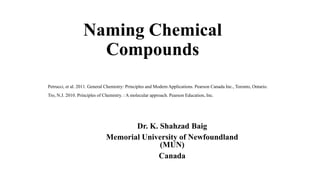 Naming Chemical
Compounds
Dr. K. Shahzad Baig
Memorial University of Newfoundland
(MUN)
Canada
Petrucci, et al. 2011. General Chemistry: Principles and Modern Applications. Pearson Canada Inc., Toronto, Ontario.
Tro, N.J. 2010. Principles of Chemistry. : A molecular approach. Pearson Education, Inc.
 