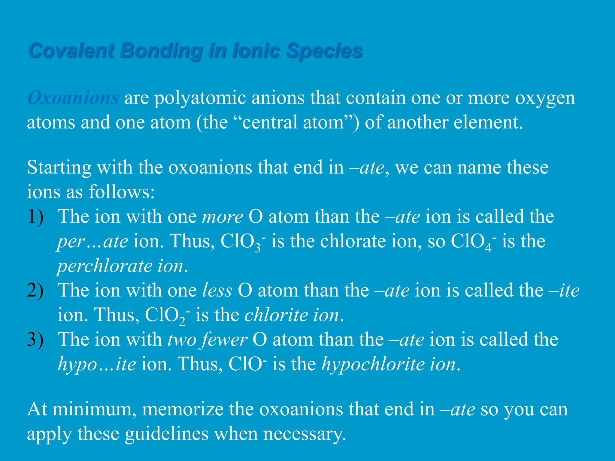 Covalent Bonding in Ionic Species
Oxoanions are polyatomic anions that contain one or more oxygen
atoms and one atom (the “central atom”) of another element.
Starting with the oxoanions that end in –ate, we can name these
ions as follows:
1) The ion with one more O atom than the –ate ion is called the
per…ate ion. Thus, ClO3
- is the chlorate ion, so ClO4
- is the
perchlorate ion.
2) The ion with one less O atom than the –ate ion is called the –ite
ion. Thus, ClO2
- is the chlorite ion.
3) The ion with two fewer O atom than the –ate ion is called the
hypo…ite ion. Thus, ClO- is the hypochlorite ion.
At minimum, memorize the oxoanions that end in –ate so you can
apply these guidelines when necessary.
 