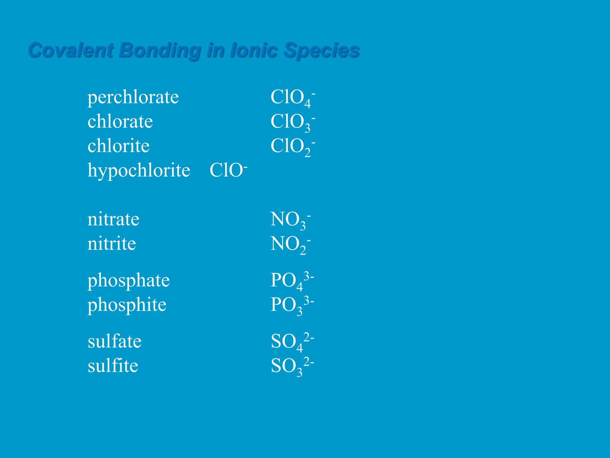 Covalent Bonding in Ionic Species
perchlorate ClO4
-
chlorate ClO3
-
chlorite ClO2
-
hypochlorite ClO-
nitrate NO3
-
nitrite NO2
-
phosphate PO4
3-
phosphite PO3
3-
sulfate SO4
2-
sulfite SO3
2-
 