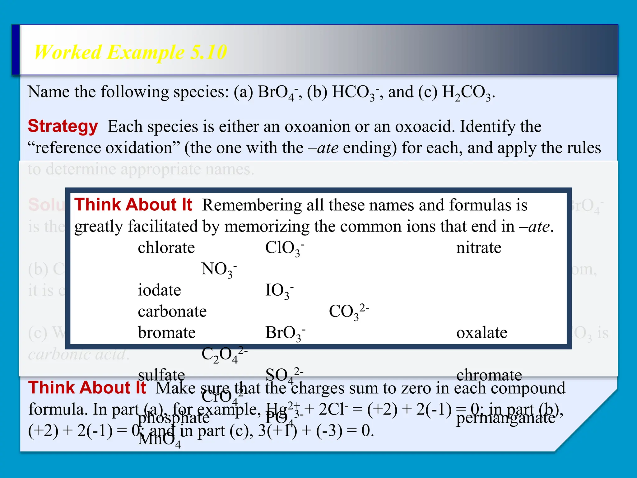 Worked Example 5.10
Strategy Each species is either an oxoanion or an oxoacid. Identify the
“reference oxidation” (the one with the –ate ending) for each, and apply the rules
to determine appropriate names.
Name the following species: (a) BrO4
-, (b) HCO3
-, and (c) H2CO3.
Solution (a) BrO4
- has one more O atom than the bromate ion (BrO3
-), so BrO4
-
is the perbromate ion.
(b) CO3
2- is the carbonate ion. Because HCO3
- has one ionizable hydrogen atom,
it is called the hydrogen carbonate ion.
(c) With two ionizable hydrogen atoms and no charge on the compound, H2CO3 is
carbonic acid.
Think About It Make sure that the charges sum to zero in each compound
formula. In part (a), for example, Hg2+ + 2Cl- = (+2) + 2(-1) = 0; in part (b),
(+2) + 2(-1) = 0; and in part (c), 3(+1) + (-3) = 0.
Think About It Remembering all these names and formulas is
greatly facilitated by memorizing the common ions that end in –ate.
chlorate ClO3
- nitrate
NO3
-
iodate IO3
-
carbonate CO3
2-
bromate BrO3
- oxalate
C2O4
2-
sulfate SO4
2- chromate
CrO4
2-
phosphate PO4
3- permanganate
MnO4
-
 
