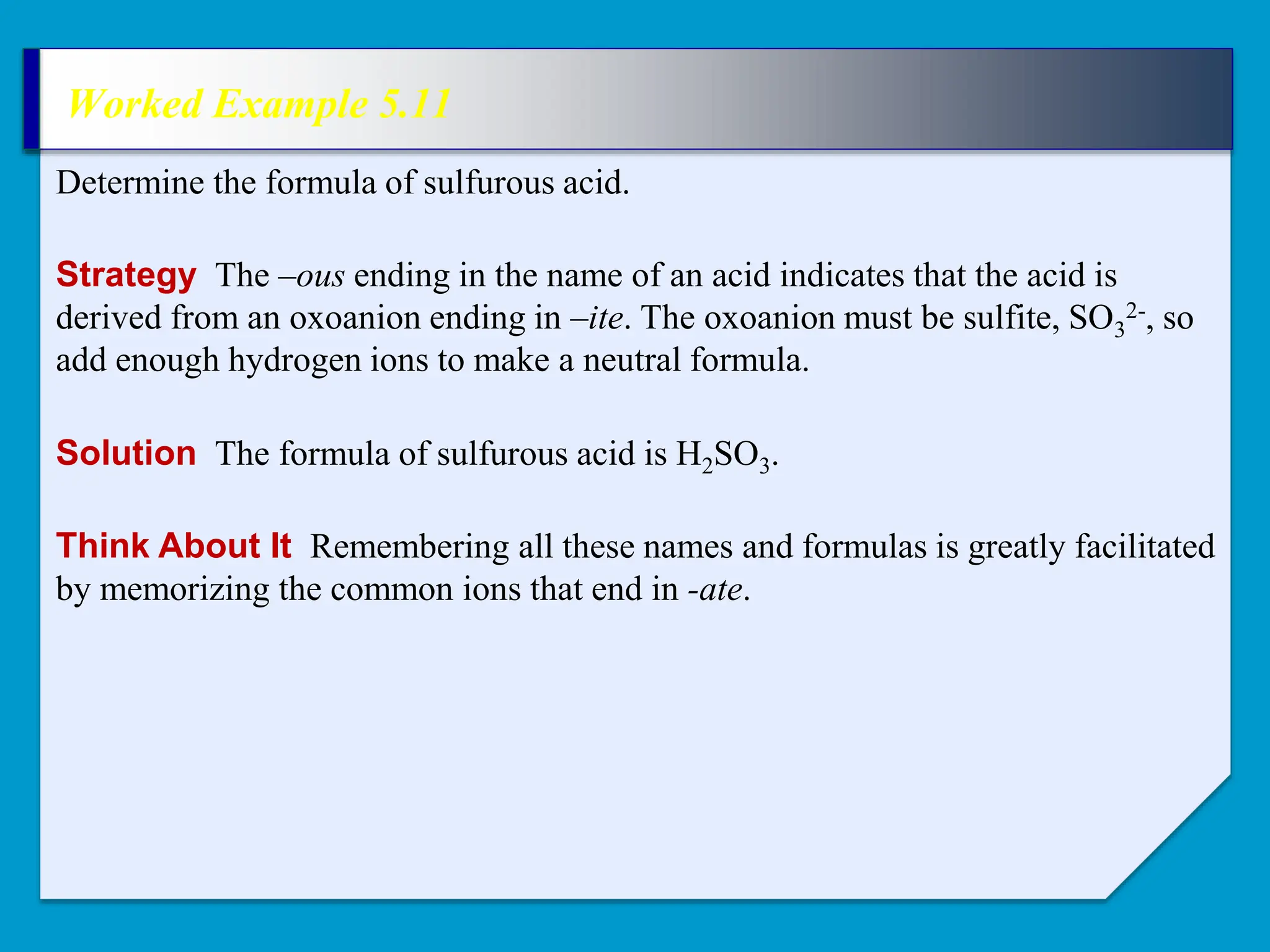 Worked Example 5.11
Strategy The –ous ending in the name of an acid indicates that the acid is
derived from an oxoanion ending in –ite. The oxoanion must be sulfite, SO3
2-, so
add enough hydrogen ions to make a neutral formula.
Determine the formula of sulfurous acid.
Solution The formula of sulfurous acid is H2SO3.
Think About It Remembering all these names and formulas is greatly facilitated
by memorizing the common ions that end in -ate.
 