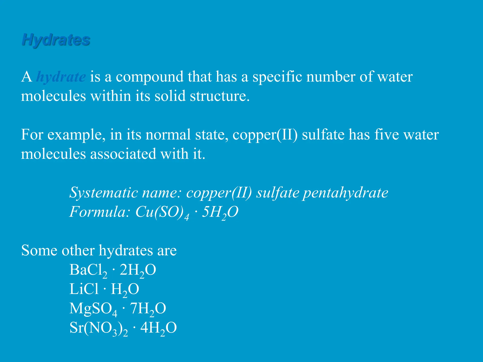 Hydrates
A hydrate is a compound that has a specific number of water
molecules within its solid structure.
For example, in its normal state, copper(II) sulfate has five water
molecules associated with it.
Systematic name: copper(II) sulfate pentahydrate
Formula: Cu(SO)4 ∙ 5H2O
Some other hydrates are
BaCl2 ∙ 2H2O
LiCl ∙ H2O
MgSO4 ∙ 7H2O
Sr(NO3)2 ∙ 4H2O
 
