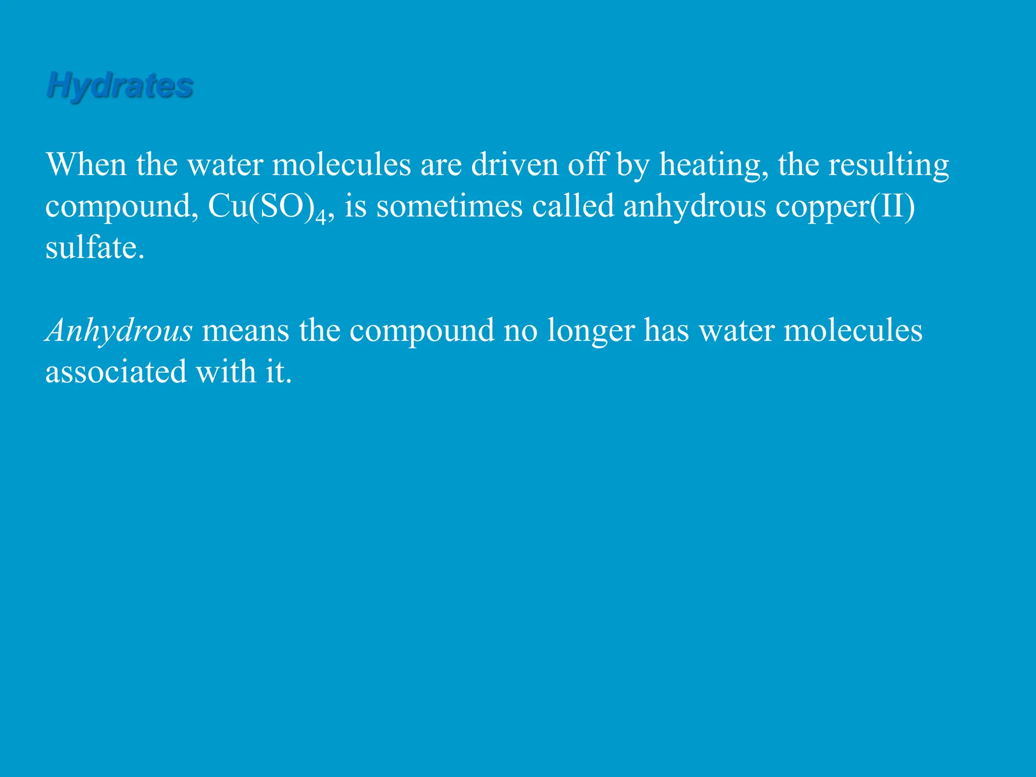 Hydrates
When the water molecules are driven off by heating, the resulting
compound, Cu(SO)4, is sometimes called anhydrous copper(II)
sulfate.
Anhydrous means the compound no longer has water molecules
associated with it.
 