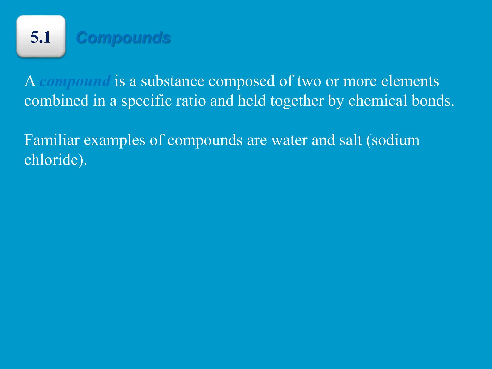A compound is a substance composed of two or more elements
combined in a specific ratio and held together by chemical bonds.
Familiar examples of compounds are water and salt (sodium
chloride).
Compounds
5.1
 