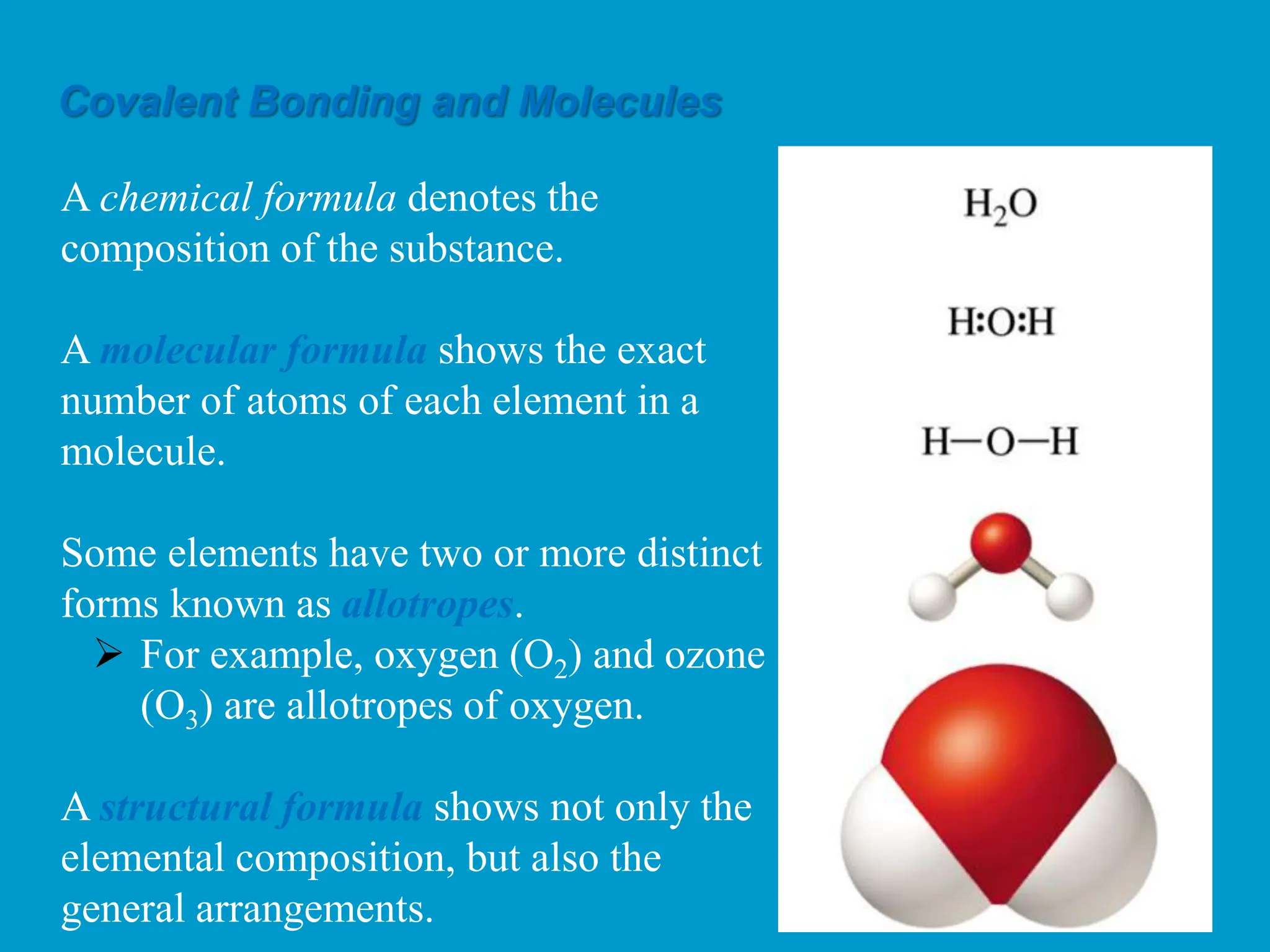 A chemical formula denotes the
composition of the substance.
A molecular formula shows the exact
number of atoms of each element in a
molecule.
Some elements have two or more distinct
forms known as allotropes.
 For example, oxygen (O2) and ozone
(O3) are allotropes of oxygen.
A structural formula shows not only the
elemental composition, but also the
general arrangements.
Covalent Bonding and Molecules
 
