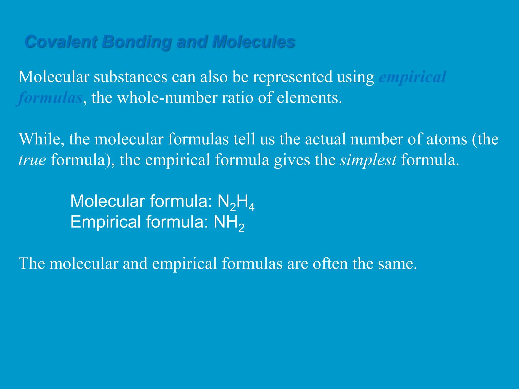 Molecular substances can also be represented using empirical
formulas, the whole-number ratio of elements.
While, the molecular formulas tell us the actual number of atoms (the
true formula), the empirical formula gives the simplest formula.
Molecular formula: N2H4
Empirical formula: NH2
The molecular and empirical formulas are often the same.
Covalent Bonding and Molecules
 