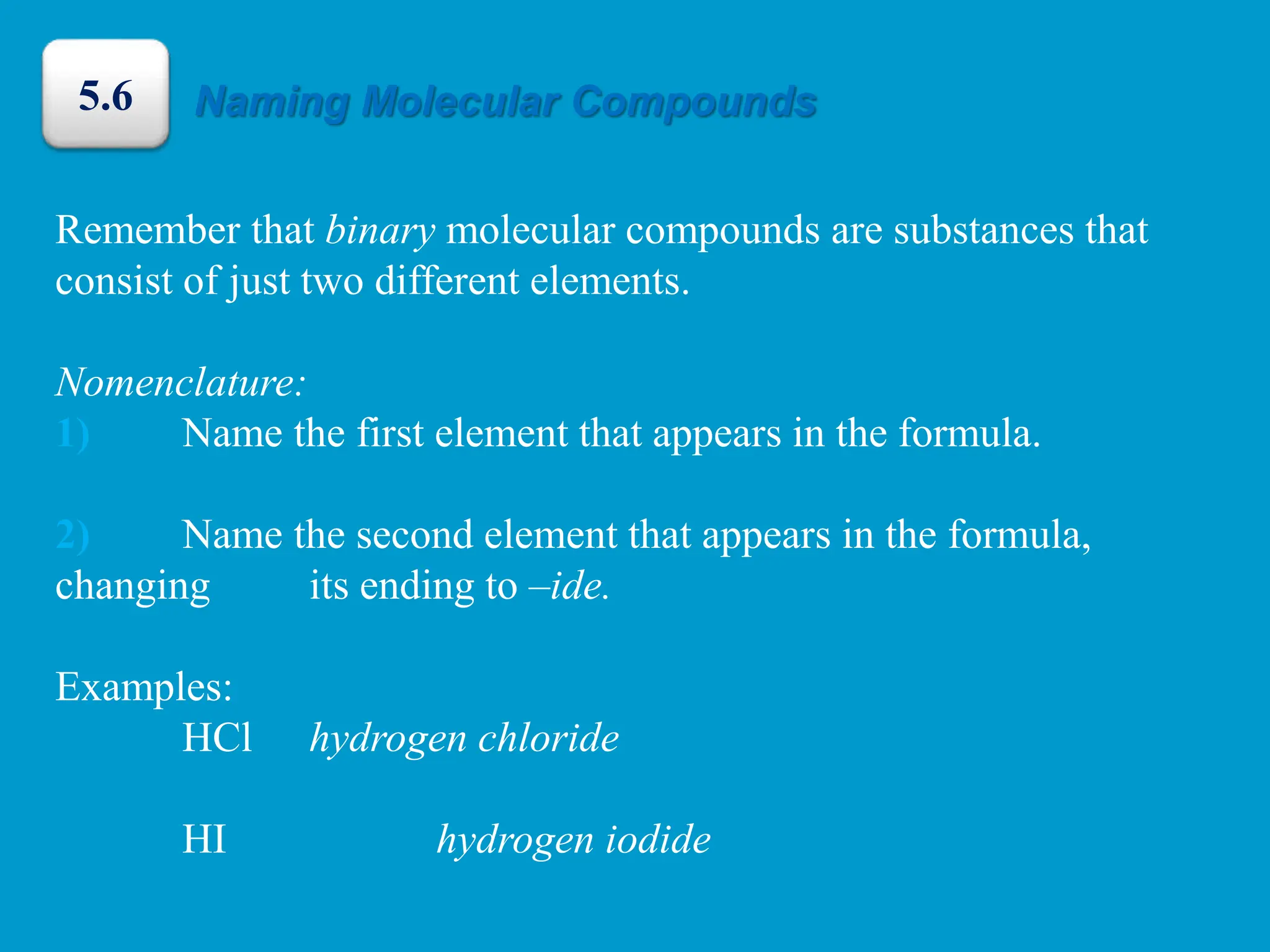 Remember that binary molecular compounds are substances that
consist of just two different elements.
Nomenclature:
1) Name the first element that appears in the formula.
2) Name the second element that appears in the formula,
changing its ending to –ide.
Examples:
HCl hydrogen chloride
HI hydrogen iodide
Naming Molecular Compounds
5.6
 