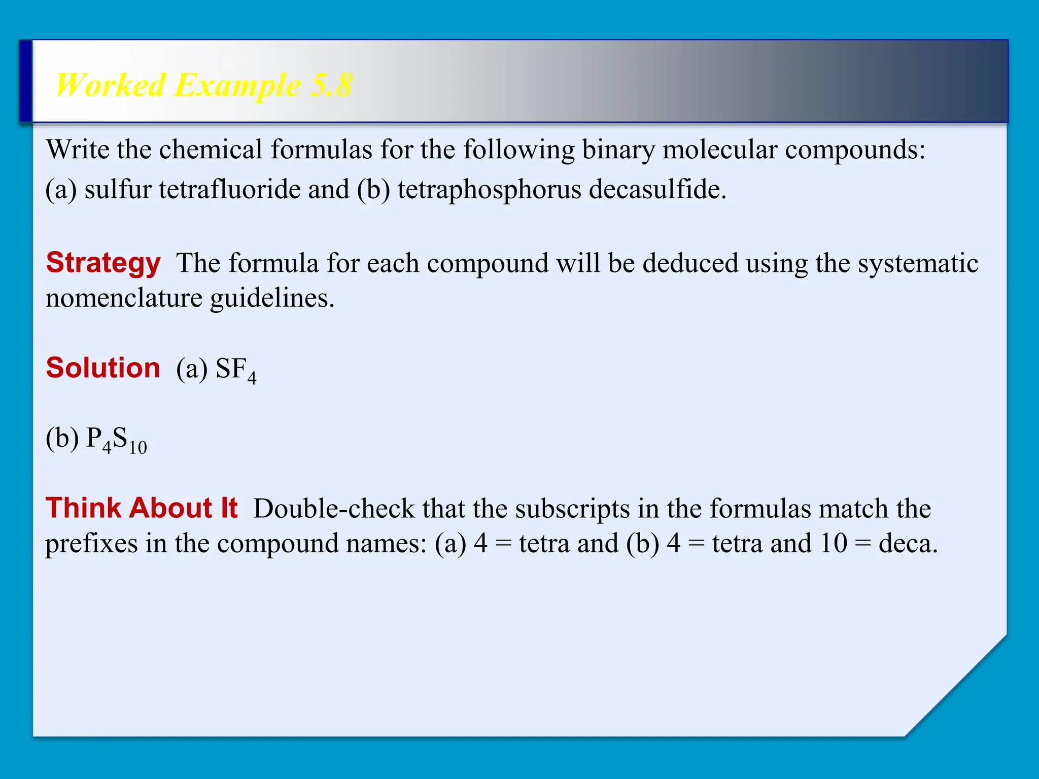 Worked Example 5.8
Strategy The formula for each compound will be deduced using the systematic
nomenclature guidelines.
Write the chemical formulas for the following binary molecular compounds:
(a) sulfur tetrafluoride and (b) tetraphosphorus decasulfide.
Solution (a) SF4
(b) P4S10
Think About It Double-check that the subscripts in the formulas match the
prefixes in the compound names: (a) 4 = tetra and (b) 4 = tetra and 10 = deca.
 