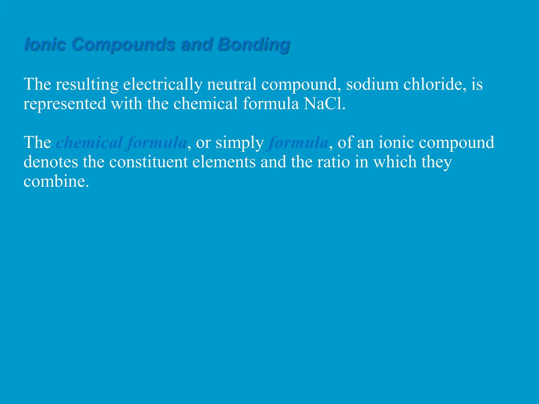 Ionic Compounds and Bonding
The resulting electrically neutral compound, sodium chloride, is
represented with the chemical formula NaCl.
The chemical formula, or simply formula, of an ionic compound
denotes the constituent elements and the ratio in which they
combine.
 