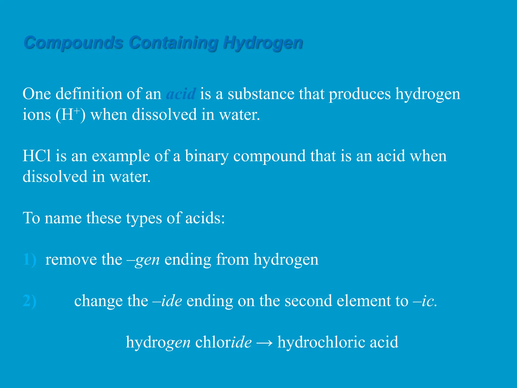 Compounds Containing Hydrogen
One definition of an acid is a substance that produces hydrogen
ions (H+) when dissolved in water.
HCl is an example of a binary compound that is an acid when
dissolved in water.
To name these types of acids:
1) remove the –gen ending from hydrogen
2) change the –ide ending on the second element to –ic.
hydrogen chloride → hydrochloric acid
 