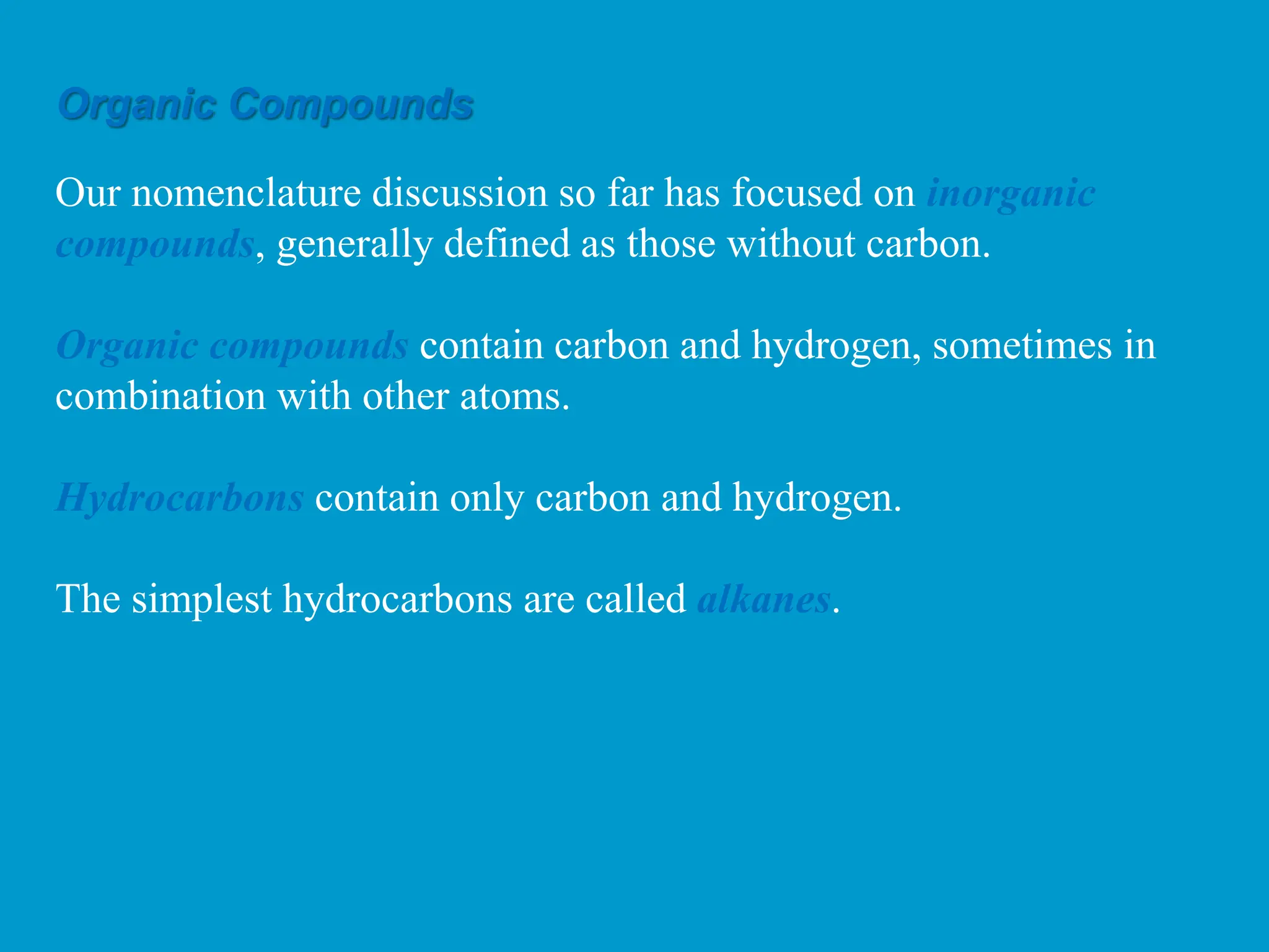 Our nomenclature discussion so far has focused on inorganic
compounds, generally defined as those without carbon.
Organic compounds contain carbon and hydrogen, sometimes in
combination with other atoms.
Hydrocarbons contain only carbon and hydrogen.
The simplest hydrocarbons are called alkanes.
Organic Compounds
 