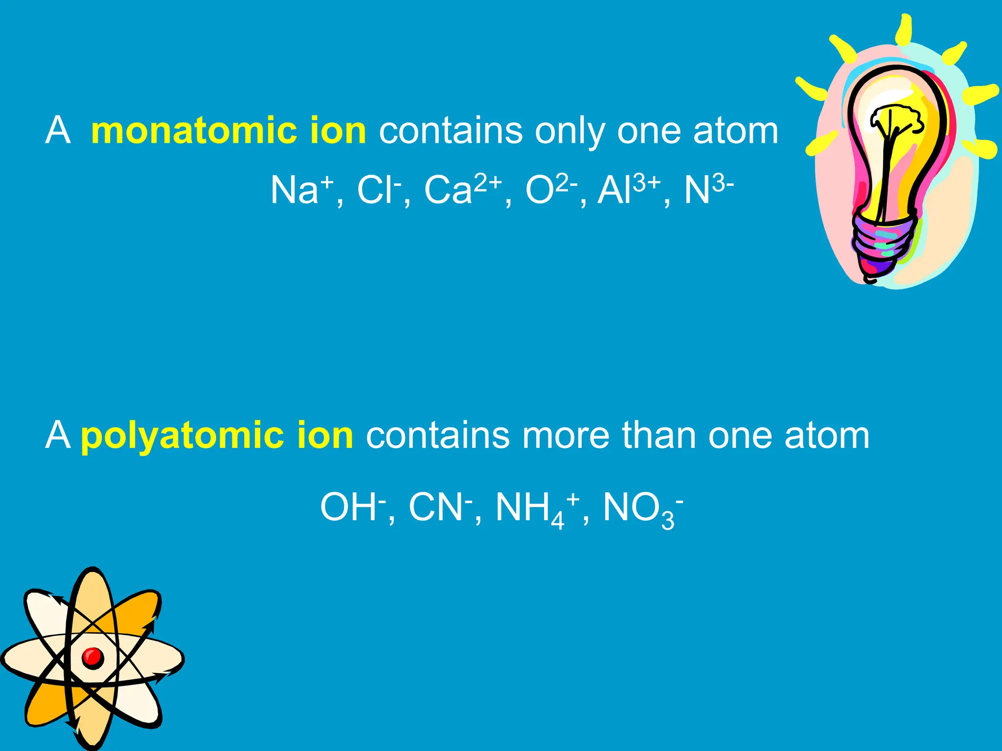 A monatomic ion contains only one atom
A polyatomic ion contains more than one atom
Na+, Cl-, Ca2+, O2-, Al3+, N3-
OH-, CN-, NH4
+, NO3
-
 