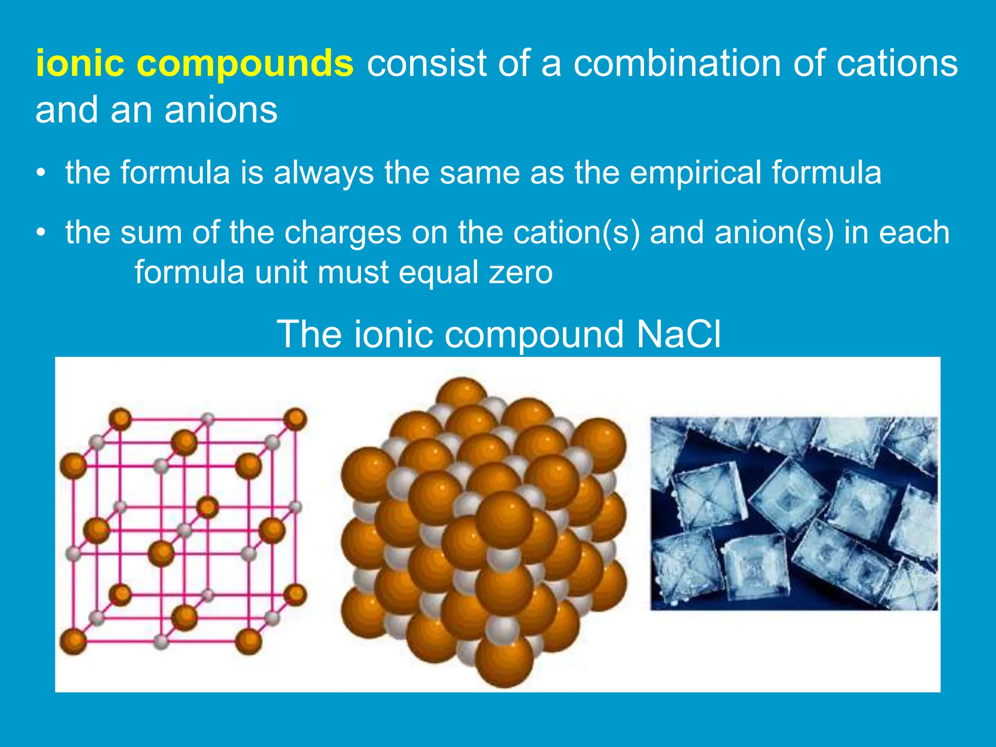 ionic compounds consist of a combination of cations
and an anions
• the formula is always the same as the empirical formula
• the sum of the charges on the cation(s) and anion(s) in each
formula unit must equal zero
The ionic compound NaCl
 