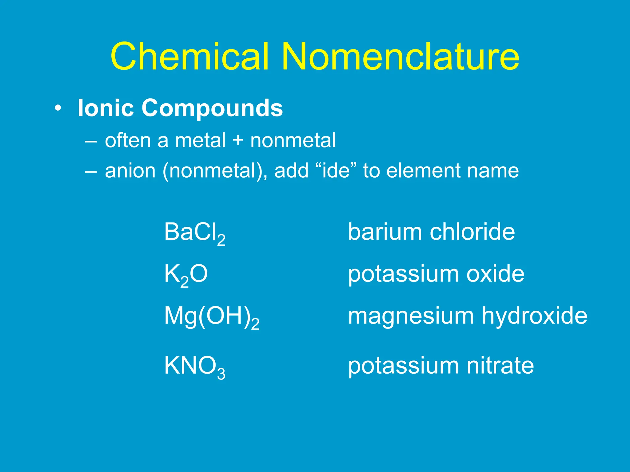 Chemical Nomenclature
• Ionic Compounds
– often a metal + nonmetal
– anion (nonmetal), add “ide” to element name
BaCl2 barium chloride
K2O potassium oxide
Mg(OH)2 magnesium hydroxide
KNO3 potassium nitrate
 
