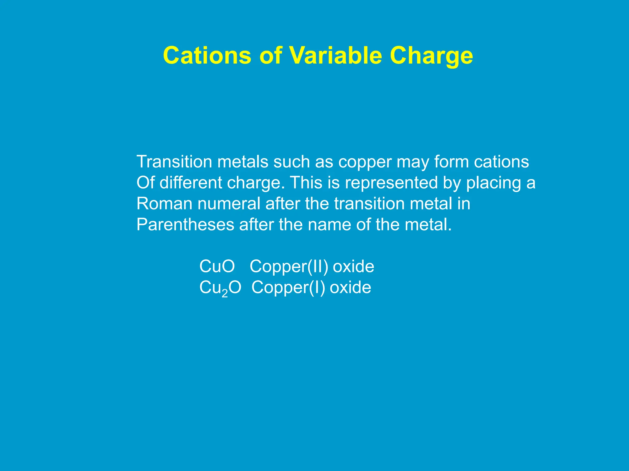 Cations of Variable Charge
Transition metals such as copper may form cations
Of different charge. This is represented by placing a
Roman numeral after the transition metal in
Parentheses after the name of the metal.
CuO Copper(II) oxide
Cu2O Copper(I) oxide
 