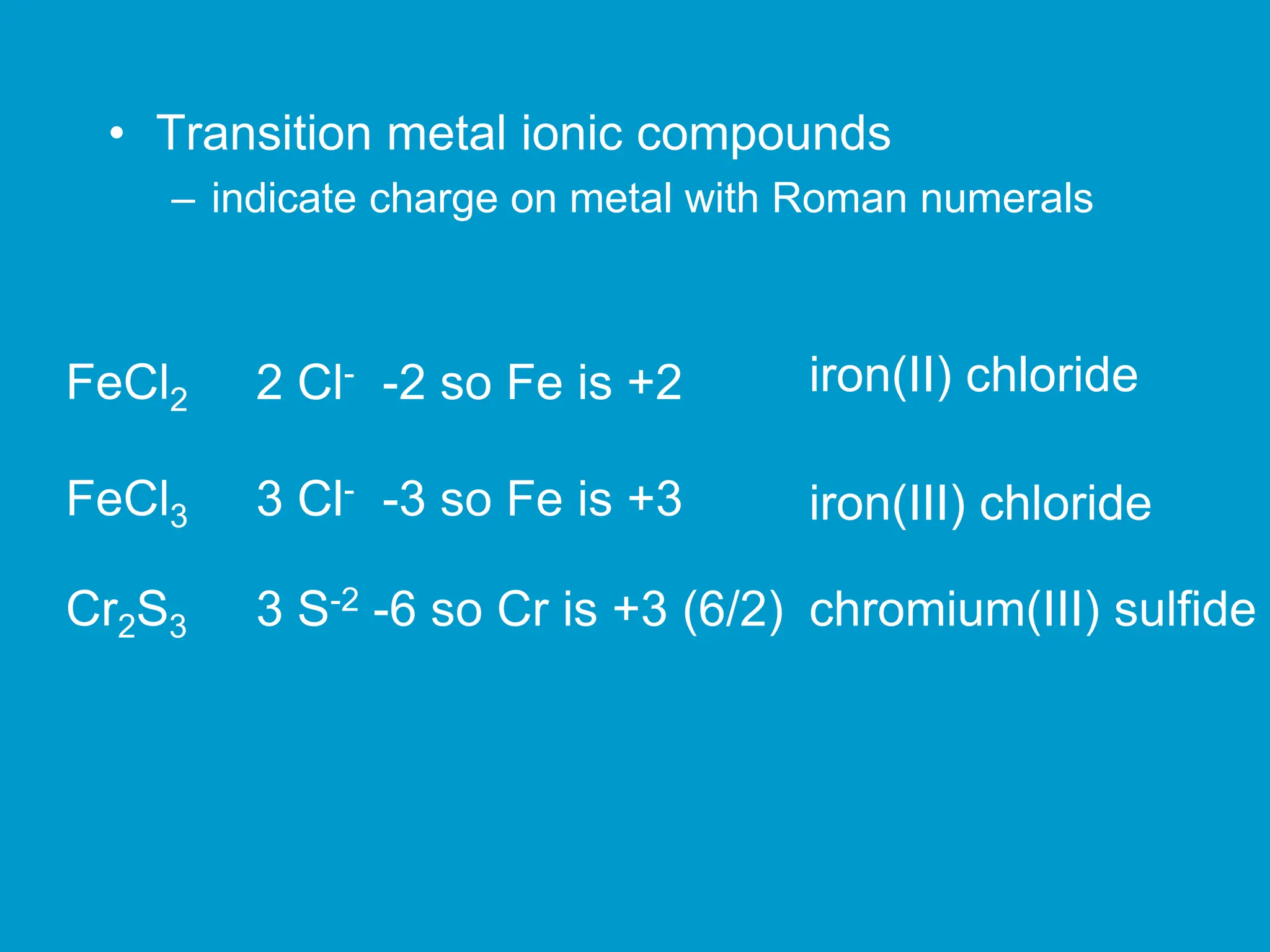 • Transition metal ionic compounds
– indicate charge on metal with Roman numerals
FeCl2 2 Cl- -2 so Fe is +2 iron(II) chloride
FeCl3 3 Cl- -3 so Fe is +3 iron(III) chloride
Cr2S3 3 S-2 -6 so Cr is +3 (6/2) chromium(III) sulfide
 