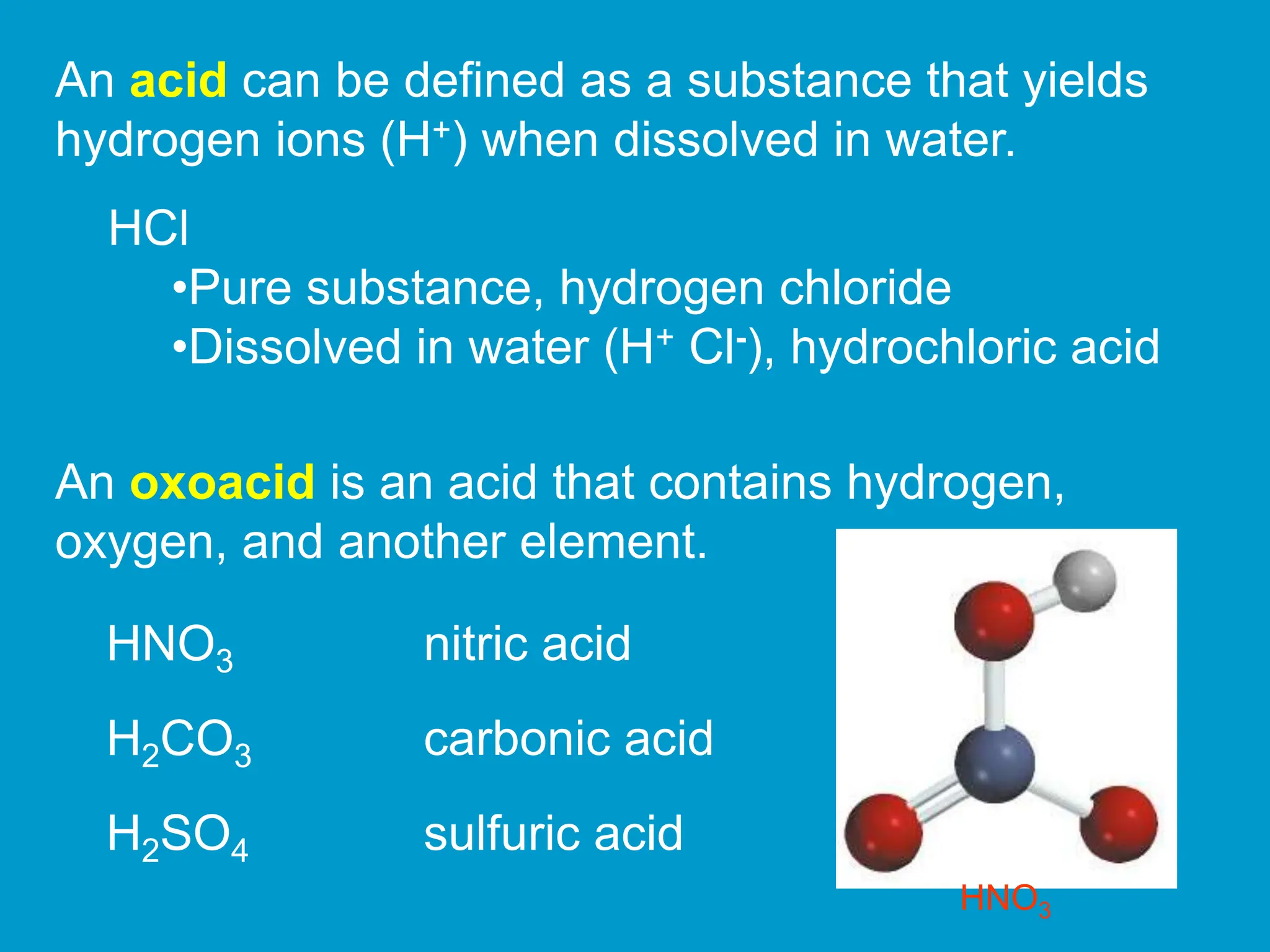 An acid can be defined as a substance that yields
hydrogen ions (H+) when dissolved in water.
HCl
•Pure substance, hydrogen chloride
•Dissolved in water (H+ Cl-), hydrochloric acid
An oxoacid is an acid that contains hydrogen,
oxygen, and another element.
HNO3 nitric acid
H2CO3 carbonic acid
H2SO4 sulfuric acid
HNO3
 