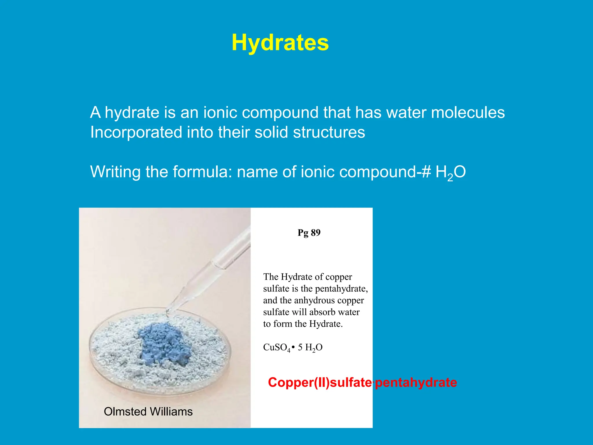 Hydrates
A hydrate is an ionic compound that has water molecules
Incorporated into their solid structures
Writing the formula: name of ionic compound-# H2O
Pg 89
The Hydrate of copper
sulfate is the pentahydrate,
and the anhydrous copper
sulfate will absorb water
to form the Hydrate.
CuSO4 5 H2O
.
Copper(II)sulfate.pentahydrate
Olmsted Williams
 