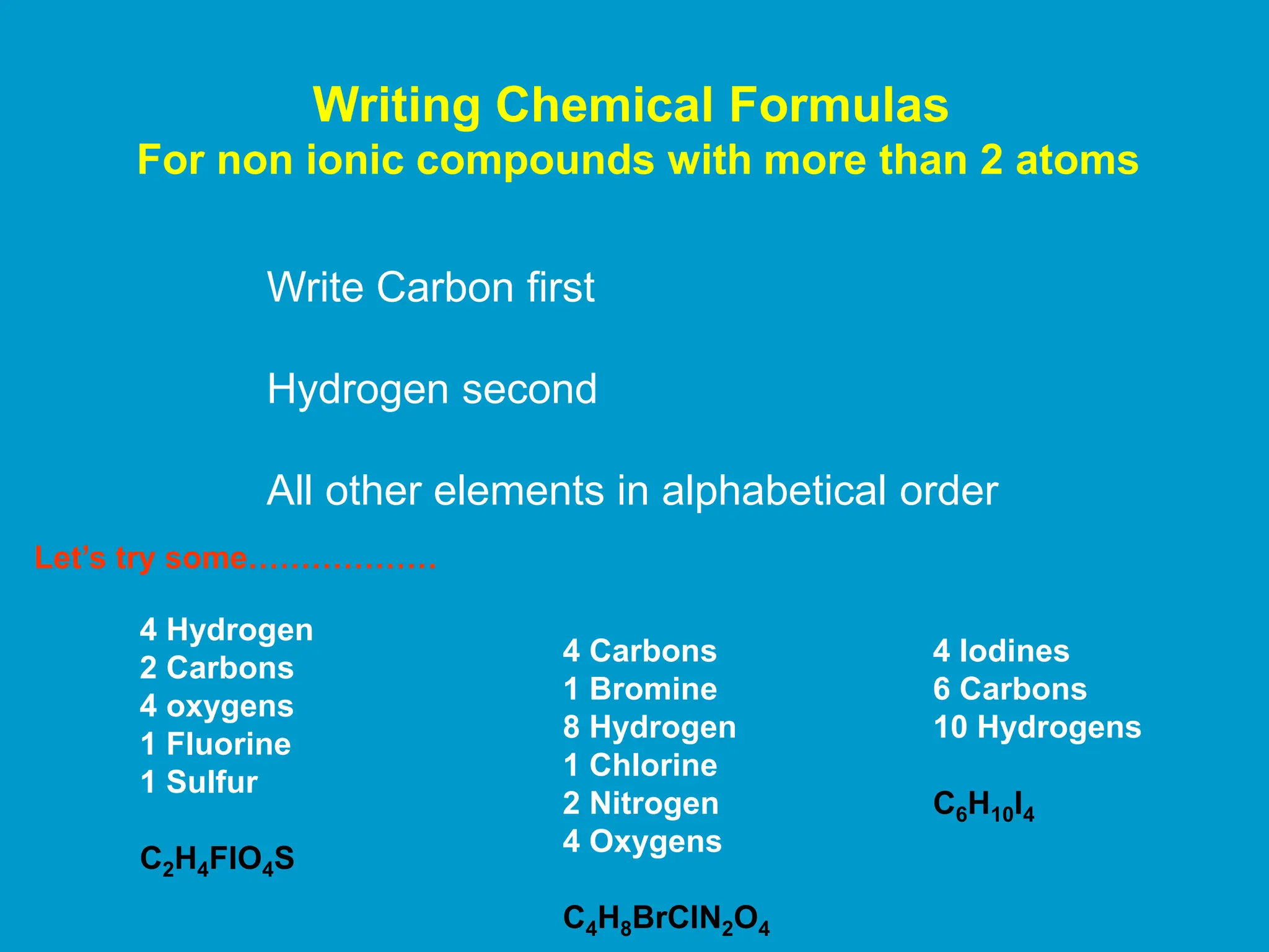 Writing Chemical Formulas
For non ionic compounds with more than 2 atoms
Write Carbon first
Hydrogen second
All other elements in alphabetical order
4 Hydrogen
2 Carbons
4 oxygens
1 Fluorine
1 Sulfur
C2H4FlO4S
4 Carbons
1 Bromine
8 Hydrogen
1 Chlorine
2 Nitrogen
4 Oxygens
C4H8BrClN2O4
Let’s try some………………
4 Iodines
6 Carbons
10 Hydrogens
C6H10I4
 