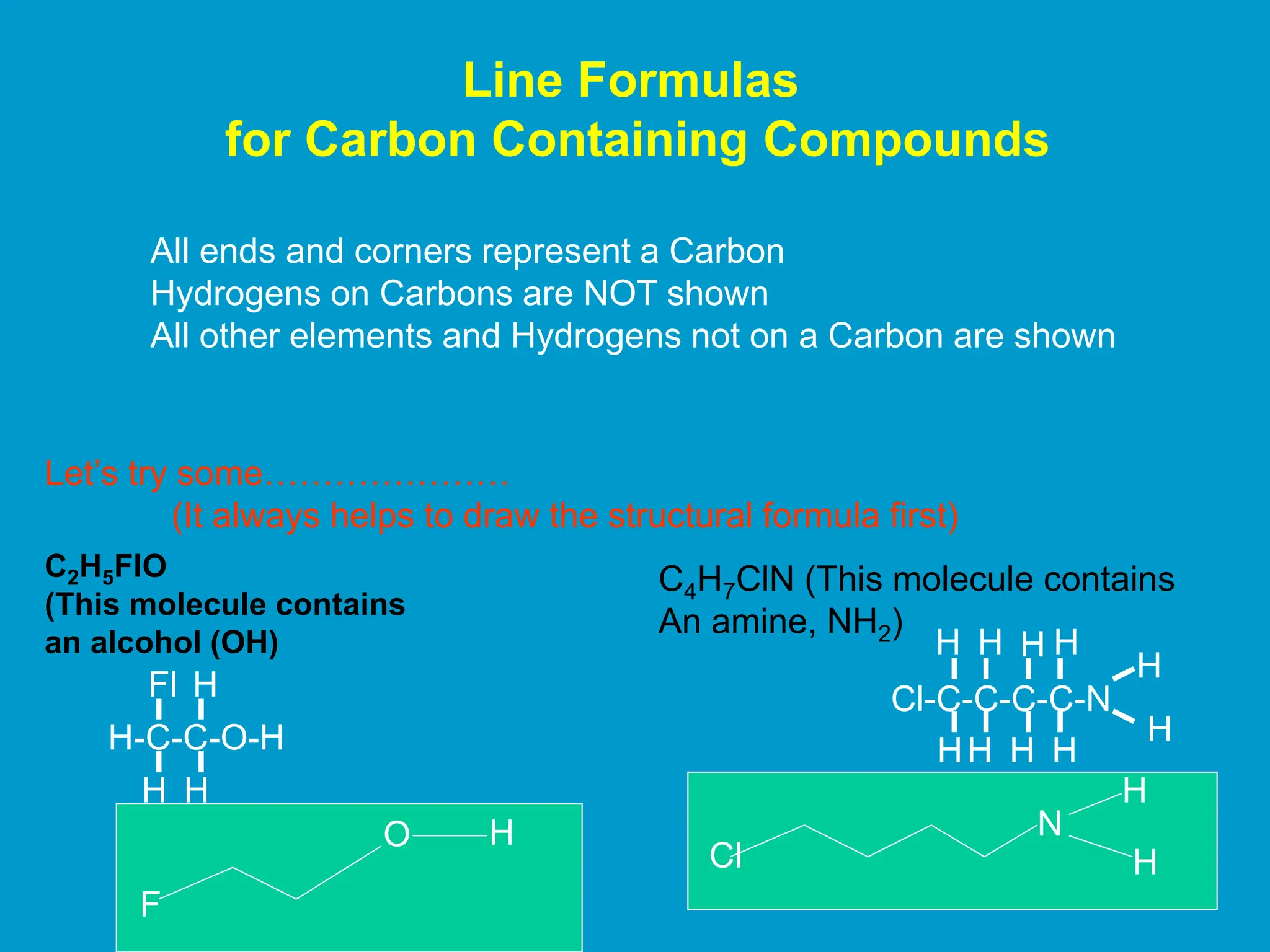 Line Formulas
for Carbon Containing Compounds
All ends and corners represent a Carbon
Hydrogens on Carbons are NOT shown
All other elements and Hydrogens not on a Carbon are shown
Let’s try some…………………
(It always helps to draw the structural formula first)
C2H5FlO
(This molecule contains
an alcohol (OH)
H-C-C-O-H
Fl
H
H
H
C4H7ClN (This molecule contains
An amine, NH2)
Cl-C-C-C-C-N
HH
H
H H
H
H
H
H H
F
O H
Cl
N
H
H
 