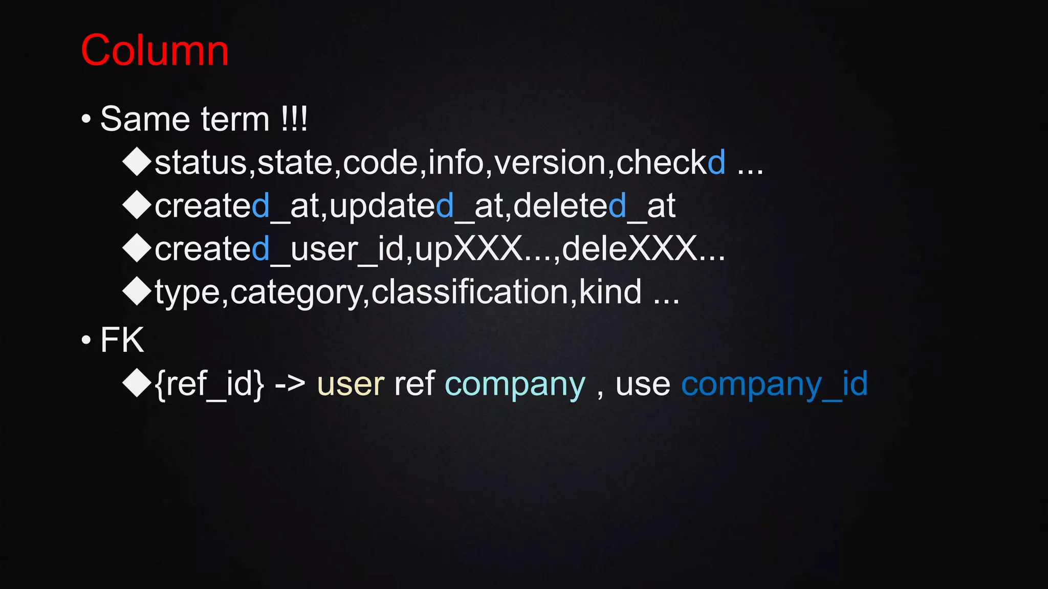 Column
• Same term !!!
◆status,state,code,info,version,checkd ...
◆created_at,updated_at,deleted_at
◆created_user_id,upXXX...,deleXXX...
◆type,category,classification,kind ...
• FK
◆{ref_id} -> user ref company , use company_id
