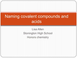 Naming covalent compounds and
            acids
              Lisa Allen
        Stonington High School
           Honors chemistry
 