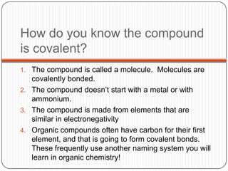 How do you know the compound
is covalent?
1. The compound is called a molecule. Molecules are
   covalently bonded.
2. The compound doesn’t start with a metal or with
   ammonium.
3. The compound is made from elements that are
   similar in electronegativity
4. Organic compounds often have carbon for their first
   element, and that is going to form covalent bonds.
   These frequently use another naming system you will
   learn in organic chemistry!
 