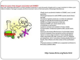 What are some of the dangers associated with DHMO?
Each year, Dihydrogen Monoxide is a known causative component in many thousands of deaths and is a major contributor to millions upon
millions of dollars in damage to property and the environment. Some of the known perils of Dihydrogen Monoxide are:

                                                                      •Death due to accidental inhalation of DHMO, even in small
                                                                      quantities.
                                                                      •Prolonged exposure to solid DHMO causes severe tissue
                                                                      damage.
                                                                      •Excessive ingestion produces a number of unpleasant
                                                                      though not typically life-threatening side-effects.
                                                                      •DHMO is a major component of acid rain.
                                                                      •Gaseous DHMO can cause severe burns.
                                                                      •Contributes to soil erosion.
                                                                      •Leads to corrosion and oxidation of many metals.
                                                                      •Contamination of electrical systems often causes short-
                                                                      circuits.
                                                                      •Exposure decreases effectiveness of automobile brakes.
                                                                      •Found in biopsies of pre-cancerous tumors and lesions.
                                                                      •Given to vicious dogs involved in recent deadly attacks.
                                                                      •Often associated with killer cyclones in the U.S. Midwest
                                                                      and elsewhere, and in hurricanes including deadly storms in
                                                                      Florida, New Orleans and other areas of the southeastern
                                                                      U.S.
                                                                      •Thermal variations in DHMO are a suspected contributor to
                                                                      the El Nino weather effect.




                                                                              http://www.dhmo.org/facts.html
 