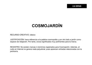 2.6 SPAS




                          COSMOJARDÍN

RECURSO CREATIVO: clásico

JUSTIFICACIÓN: hace referencia a la palabra cosmopolita y por otro lado a jardín como
espacio de relajación. Por tanto, evoca significados muy pertinentes para la marca.

REGISTRO: No existen marcas ni dominios registrados para Cosmojardín. Además, el
ruido en Internet no genera nada perjudicial, pues aparecen entradas relacionadas con la
jardinería.
 