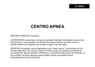 2.7 SPAS




                       CENTRO APNEA

RECURSO CREATIVO: semántico

JUSTIFICACIÓN: apnea tiene una buena sonoridad. Además, hace alusión al mundo del
submarinismo, pues consiste en la técnica de bucear a pulmón, por tanto, evoca el
mundo acuático y la relajación que conlleva el agua y sus derivados.

REGISTRO: No existen marcas registradas como “centro apnea”. Los dominios con tal
nombre están libres. En cuanto al ruido en Internet, existe una pequeña posibilidad de
que aparezcan algunas entradas refiriéndose a una distorsión del sueño. Sin embargo, no
se considera una gran amenaza pues la palabra apnea se pretende asociar
esencialmente al mundo submarino.
 