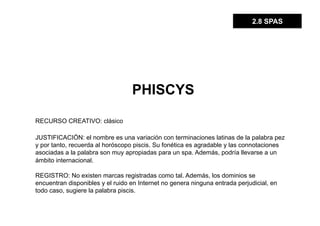 2.8 SPAS




                                  PHISCYS

RECURSO CREATIVO: clásico

JUSTIFICACIÓN: el nombre es una variación con terminaciones latinas de la palabra pez
y por tanto, recuerda al horóscopo piscis. Su fonética es agradable y las connotaciones
asociadas a la palabra son muy apropiadas para un spa. Además, podría llevarse a un
ámbito internacional.

REGISTRO: No existen marcas registradas como tal. Además, los dominios se
encuentran disponibles y el ruido en Internet no genera ninguna entrada perjudicial, en
todo caso, sugiere la palabra piscis.
 