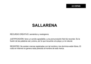 2.9 SPAS




                          SALLARENA

RECURSO CREATIVO: semántico y neologismo

JUSTIFICACIÓN: tiene un sonido agradable y una pronunciación fácil de recordar. Es la
fusión de las palabras sal y arena, por lo que recuerda a la playa y a lo natural.

REGISTRO: No existen marcas registradas con tal nombre y los dominios están libres. El
ruido en Internet no genera nada parecido al nombre de esta marca.
 