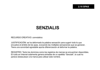 2.10 SPAS




                           SENZIALIS

RECURSO CREATIVO: connotativo

JUSTIFICACIÓN: se ha deformado la palabra sensación para sugerir todo lo que
envuelve el ámbito de los spas, evocando las mútliples sensaciones que se generan.
Tiene una sonoridad agradable aporta diferenciación al deformar la palabra.

REGISTRO: Tanto los dominios como los registros de marcas se encuentran disponibles.
El ruido en Internet solamente genera entradas de un apellido “Senziali”, lo cual no
parece obstaculizar a la marca para utilizar este nombre.
 