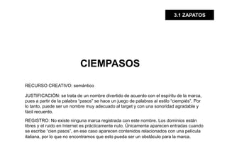 3.1 ZAPATOS




                            CIEMPASOS

RECURSO CREATIVO: semántico

JUSTIFICACIÓN: se trata de un nombre divertido de acuerdo con el espíritu de la marca,
pues a partir de la palabra “pasos” se hace un juego de palabras al estilo “ciempiés”. Por
lo tanto, puede ser un nombre muy adecuado al target y con una sonoridad agradable y
fácil recuerdo.
REGISTRO: No existe ninguna marca registrada con este nombre. Los dominios están
libres y el ruido en Internet es prácticamente nulo. Únicamente aparecen entradas cuando
se escribe “cien pasos”, en ese caso aparecen contenidos relacionados con una película
italiana, por lo que no encontramos que esto pueda ser un obstáculo para la marca.
 