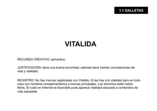 1.1 GALLETAS




                                  VITALIDA

RECURSO CREATIVO: semántico

JUSTIFICACIÓN: tiene una buena sonoridad, además tiene fuertes connotaciones de
vida y vitalidad.

REGISTRO: No hay marcas registradas con Vitalida. Sí las hay con vitalidad pero en todo
caso son nombres complementarios a marcas principales. Los dominios están todos
libres. El ruido en Internet es favorable pues aparece vitalidad asociado a contenidos de
vida saludable.
 