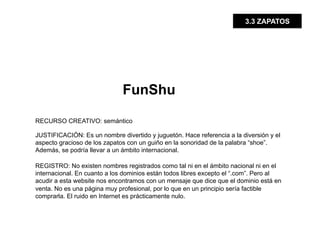 3.3 ZAPATOS




                              FunShu

RECURSO CREATIVO: semántico

JUSTIFICACIÓN: Es un nombre divertido y juguetón. Hace referencia a la diversión y el
aspecto gracioso de los zapatos con un guiño en la sonoridad de la palabra “shoe”.
Además, se podría llevar a un ámbito internacional.

REGISTRO: No existen nombres registrados como tal ni en el ámbito nacional ni en el
internacional. En cuanto a los dominios están todos libres excepto el “.com”. Pero al
acudir a esta website nos encontramos con un mensaje que dice que el dominio está en
venta. No es una página muy profesional, por lo que en un principio sería factible
comprarla. El ruido en Internet es prácticamente nulo.
 
