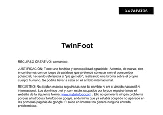 3.4 ZAPATOS




                             TwinFoot

RECURSO CREATIVO: semántico

JUSTIFICACIÓN: Tiene una fonética y sonorabilidad agradable. Además, de nuevo, nos
encontramos con un juego de palabras que pretende conectar con el consumidor
potencial; haciendo referencia al “pie gemelo”, realizando una broma sobre el propio
cuerpo humano. Se podría llevar a cabo en el ámbito internacional.
REGISTRO: No existen marcas registradas con tal nombre ni en el ámbito nacional ni
internacional. Los dominios .net y .com están ocupados por lo que registraríamos el
website de la siguiente forma: www.mytwinfoot.com . Ello no generaría ningún problema
porque al introducir twinfoot en google, el dominio que ya estaba ocupado no aparece en
las primeras páginas de google. El ruido en Internet no genera ninguna entrada
problemática.
 
