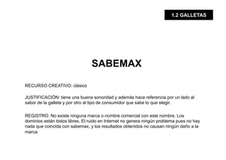 1.2 GALLETAS




                                 SABEMAX

RECURSO CREATIVO: clásico

JUSTIFICACIÓN: tiene una buena sonoridad y además hace referencia por un lado al
sabor de la galleta y por otro al tipo de consumidor que sabe lo que elegir.

REGISTRO: No existe ninguna marca o nombre comercial con este nombre. Los
dominios están todos libres. El ruido en Internet no genera ningún problema pues no hay
nada que coincida con sabemax, y los resultados obtenidos no causan ningún daño a la
marca.
 