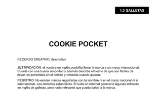 1.3 GALLETAS




                       COOKIE POCKET

RECURSO CREATIVO: descriptivo

JUSTIFICACIÓN: el nombre en inglés posibilita llevar la marca a un marco internacional.
Cuenta con una buena sonoridad y además describe el hecho de que son fáciles de
llevar, de ponértelas en el bolsillo y tomarlas cuando quieras.
REGISTRO: No existen marcas registradas con tal nombre ni en el marco nacional ni el
internacional. Los dominios están libres. El ruido en Internet generaría algunas entradas
en inglés de galletas, pero nada relevante que pueda dañar a la marca.
 