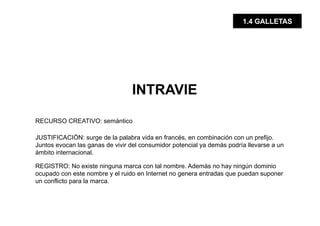 1.4 GALLETAS




                                 INTRAVIE

RECURSO CREATIVO: semántico

JUSTIFICACIÓN: surge de la palabra vida en francés, en combinación con un prefijo.
Juntos evocan las ganas de vivir del consumidor potencial ya demás podría llevarse a un
ámbito internacional.

REGISTRO: No existe ninguna marca con tal nombre. Además no hay ningún dominio
ocupado con este nombre y el ruido en Internet no genera entradas que puedan suponer
un conflicto para la marca.
 