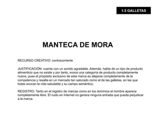 1.5 GALLETAS




                 MANTECA DE MORA

RECURSO CREATIVO: contracorriente

JUSTIFICACIÓN: cuenta con un sonido agradable. Además, habla de un tipo de producto
alimenticio que no existe y por tanto, evoca una categoría de producto completamente
nueva, pues el propósito exclusivo de esta marca es alejarse completamente de la
competencia y resalta en un mercado tan saturado como el de las galletas, en las que
todas evocan la vida saludable y su campo semántico.

REGISTRO: Tanto en el registro de marcas como en los dominios el nombre aparece
completamente libre. El ruido en Internet no genera ninguna entrada que pueda perjudicar
a la marca.
 