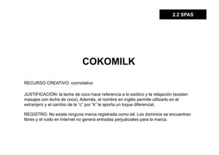 2.2 SPAS




                              COKOMILK

RECURSO CREATIVO: connotativo

JUSTIFICACIÓN: la leche de coco hace referencia a lo exótico y la relajación (existen
masajes con leche de coco). Además, el nombre en inglés permite utilizarlo en el
extranjero y el cambio de la “c” por “k” le aporta un toque diferencial.

REGISTRO: No existe ninguna marca registrada como tal. Los dominios se encuentran
libres y el ruido en Internet no genera entradas perjudiciales para la marca.
 