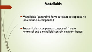 Metalloids
Metalloids (generally) form covalent as opposed to
ionic bonds in compounds.
In particular, compounds composed from a
nonmetal and a metalloid contain covalent bonds.
 
