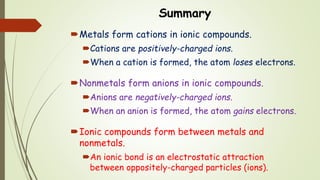 Summary
Metals form cations in ionic compounds.
Cations are positively-charged ions.
When a cation is formed, the atom loses electrons.
Nonmetals form anions in ionic compounds.
Anions are negatively-charged ions.
When an anion is formed, the atom gains electrons.
Ionic compounds form between metals and
nonmetals.
An ionic bond is an electrostatic attraction
between oppositely-charged particles (ions).
 