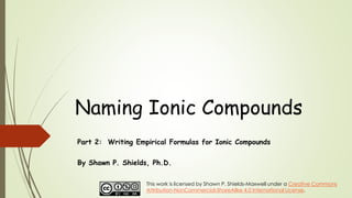 Naming Ionic Compounds
Part 2: Writing Empirical Formulas for Ionic Compounds
By Shawn P. Shields, Ph.D.
This work is licensed by Shawn P. Shields-Maxwell under a Creative Commons
Attribution-NonCommercial-ShareAlike 4.0 International License.
 