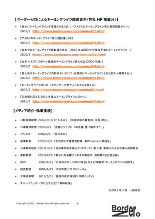 【ボーダーゼロによるネーミングライツ関連資料（弊社 HP 掲載分）】
   『日本にネーミングライツを浸透させるために―アメリカのネーミングライツ導入実態調査から―』
   2005/5 （http://www.borderzero.com/namingJP1.html）

   『アメリカのネーミングライツ導入競技場リスト』
   2005/5 （http://www.borderzero.com/namingJP2.html）

   『日本でのネーミングライツ最新導入状況―2005 年以降じわりと普及が進むネーミングライツ―』
   2006/3 （http://www.borderzero.com/namingJP3.html）

   『全米 4 大プロスポーツ施設のネーミングライツ導入状況（2006 年版）』
   2006/8 （http://www.borderzero.com/namingJP4.html）

   『個人向けネーミングライツの将来やいかに？-企業向けネーミングライツとの比較から理解する-』
   2007/6 （http://www.borderzero.com/namingJP5.html）

   『ネーミングライツのいま –スポンサーの声からこれからを考える』
   2007/3 （http://www.borderzero.com/naming07.html）

   『正念場を迎える 2010 年度のネーミングライツに向けて』
   2010/3 （http://www.borderzero.com/namingJP7.html）


【メディア紹介・執筆実績】

   日経産業新聞 2006/3/10 「ビジネス＋ 「施設の命名権契約、米長日短」」

   日本経済新聞 2006/6/5                「法務インサイド 「命名権 使い勝手は？」」

   サンスポ            2006/6/6       「甘口辛口」

   産業新潮             2006/12/1 「広告収入で運営費軽減 真の win-win 関係を」

   日本能率協会 2007/1/22 「自治体の広告導入ガイドブック」 第 5 章 実例にみる広告導入の留意点

   産経新聞             2007/4/20 「華やか命名権ビジネスの実態は 苦戦続く地方自治体」

   SMR              2007/4/25 「日本のスポーツ界に『富』を与える“戦略的”ネーミングライツ活用法」

   読売新聞             2008/4/15 「大手町博士のゼミナール」

   北海道新聞            2010/3/31 「施設の命名権契約 明暗くっきり」

   スポーツニッポン 2010/11/22 「興味新深」

                                                           ※2011 年 2 月 一部改訂



Copyright ©2007-. Border Zero All rights reserved.   -4-
 